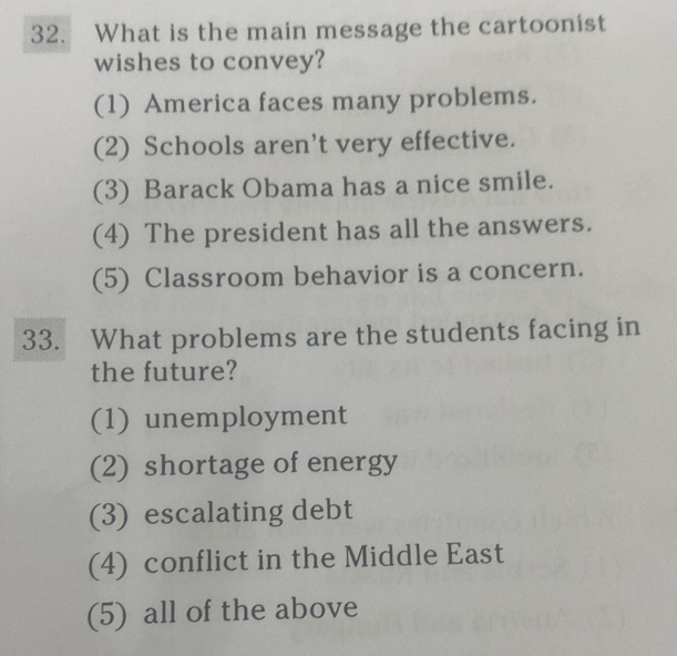 What is the main message the cartoonist
wishes to convey?
(1) America faces many problems.
(2) Schools aren't very effective.
(3) Barack Obama has a nice smile.
(4) The president has all the answers.
(5) Classroom behavior is a concern.
33. What problems are the students facing in
the future?
(1) unemployment
(2) shortage of energy
(3) escalating debt
(4) conflict in the Middle East
(5) all of the above