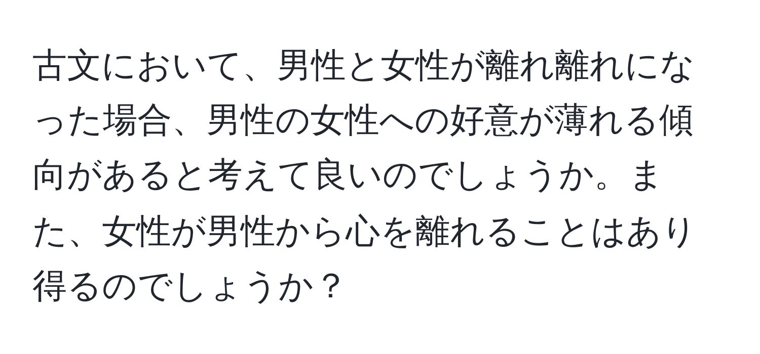 古文において、男性と女性が離れ離れになった場合、男性の女性への好意が薄れる傾向があると考えて良いのでしょうか。また、女性が男性から心を離れることはあり得るのでしょうか？