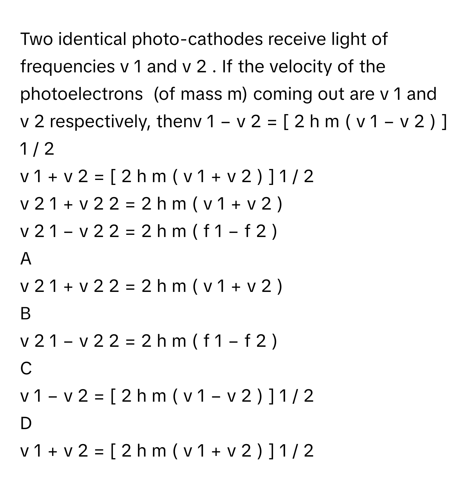 Two identical photo-cathodes receive light of frequencies v     1          and v     2         . If the velocity of the photoelectrons  (of mass m) coming out are v     1          and v     2          respectively, thenv     1      −  v     2      =  [  2  h    m         (  v     1      −  v     2      )   ]    1  /    2         
v     1      +  v     2      =  [  2  h    m         (  v     1      +  v     2      )   ]    1  /    2         
v     2     1       +  v     2     2       =  2  h    m         (  v     1      +  v     2      )      
v     2     1       −  v     2     2       =  2  h    m         (  f     1      −  f     2      )      

A  
v     2     1       +  v     2     2       =  2  h    m         (  v     1      +  v     2      )       


B  
v     2     1       −  v     2     2       =  2  h    m         (  f     1      −  f     2      )       


C  
v     1      −  v     2      =  [  2  h    m         (  v     1      −  v     2      )   ]    1  /    2          


D  
v     1      +  v     2      =  [  2  h    m         (  v     1      +  v     2      )   ]    1  /    2