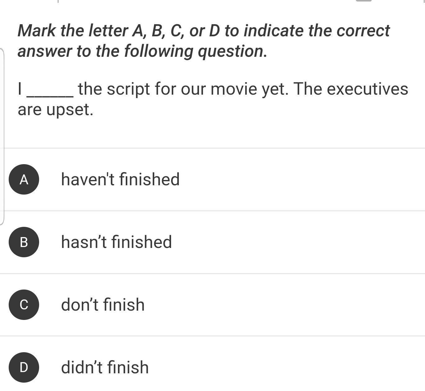 Mark the letter A, B, C, or D to indicate the correct
answer to the following question.
I _the script for our movie yet. The executives
are upset.
A haven't finished
B hasn't finished
C don’t finish
D didn't finish