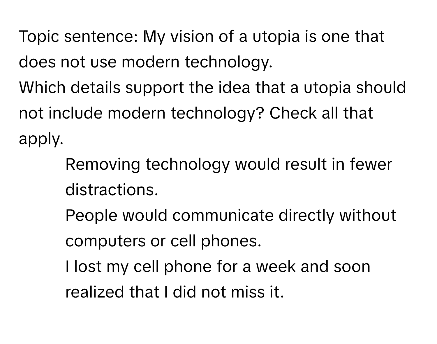 Topic sentence: My vision of a utopia is one that does not use modern technology.

Which details support the idea that a utopia should not include modern technology? Check all that apply.
- Removing technology would result in fewer distractions.
- People would communicate directly without computers or cell phones.
- I lost my cell phone for a week and soon realized that I did not miss it.