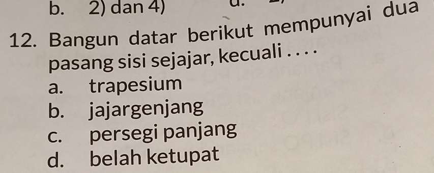 b. 2) dan 4)
C
12. Bangun datar berikut mempunyai dua
pasang sisi sejajar, kecuali . . . .
a. trapesium
b. jajargenjang
c. persegi panjang
d. belah ketupat