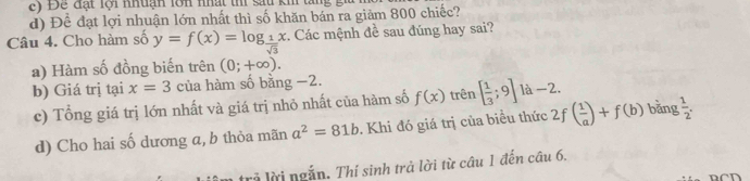 ) Đ ể đạt lội nhuận lớn nhất thi sau kh tang g
d) 1 )hat a đạt lợi nhuận lớn nhất thì số khăn bán ra giảm 800 chiếc?
Câu 4. Cho hàm số y=f(x)=log _ 1/sqrt(3) x. Các mệnh đề sau đúng hay sai?
a) Hàm số đồng biến trên (0;+∈fty ).
b) Giá trị tại x=3 của hàm số bằng −2.
c) Tổng giá trị lớn nhất và giá trị nhỏ nhất của hàm số f(x) trên [ 1/3 ;9]la-2. 
d) Cho hai số dương a, b thỏa mãn a^2=81b. Khi đó giá trị của biều thức 2f ( 1/a )+f(b) bǎng  1/2 . 
trả lời ngắn. Thí sinh trả lời từ câu 1 đến câu 6.
RCD