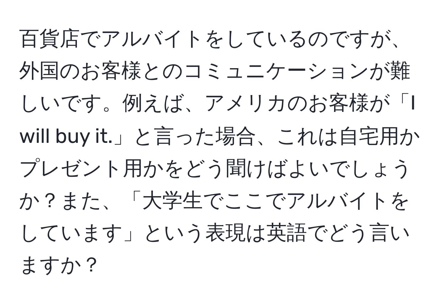 百貨店でアルバイトをしているのですが、外国のお客様とのコミュニケーションが難しいです。例えば、アメリカのお客様が「I will buy it.」と言った場合、これは自宅用かプレゼント用かをどう聞けばよいでしょうか？また、「大学生でここでアルバイトをしています」という表現は英語でどう言いますか？