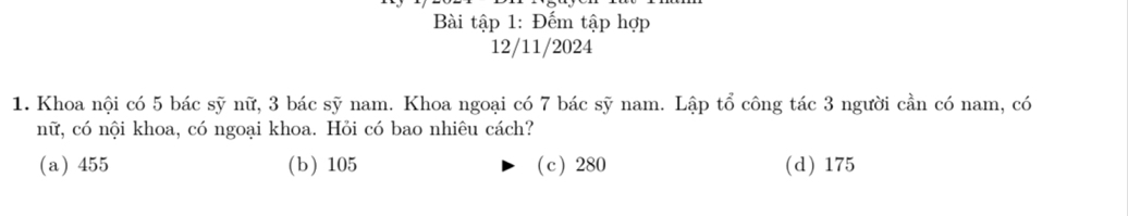 Bài tập 1: Đếm tập hợp
12/11/2024
1. Khoa nội có 5 bác sỹ nữ, 3 bác sỹ nam. Khoa ngoại có 7 bác sỹ nam. Lập tổ công tác 3 người cần có nam, có
nữ, có nội khoa, có ngoại khoa. Hỏi có bao nhiêu cách?
(a) 455 (b ) 105 ( c ) 280 (d) 175