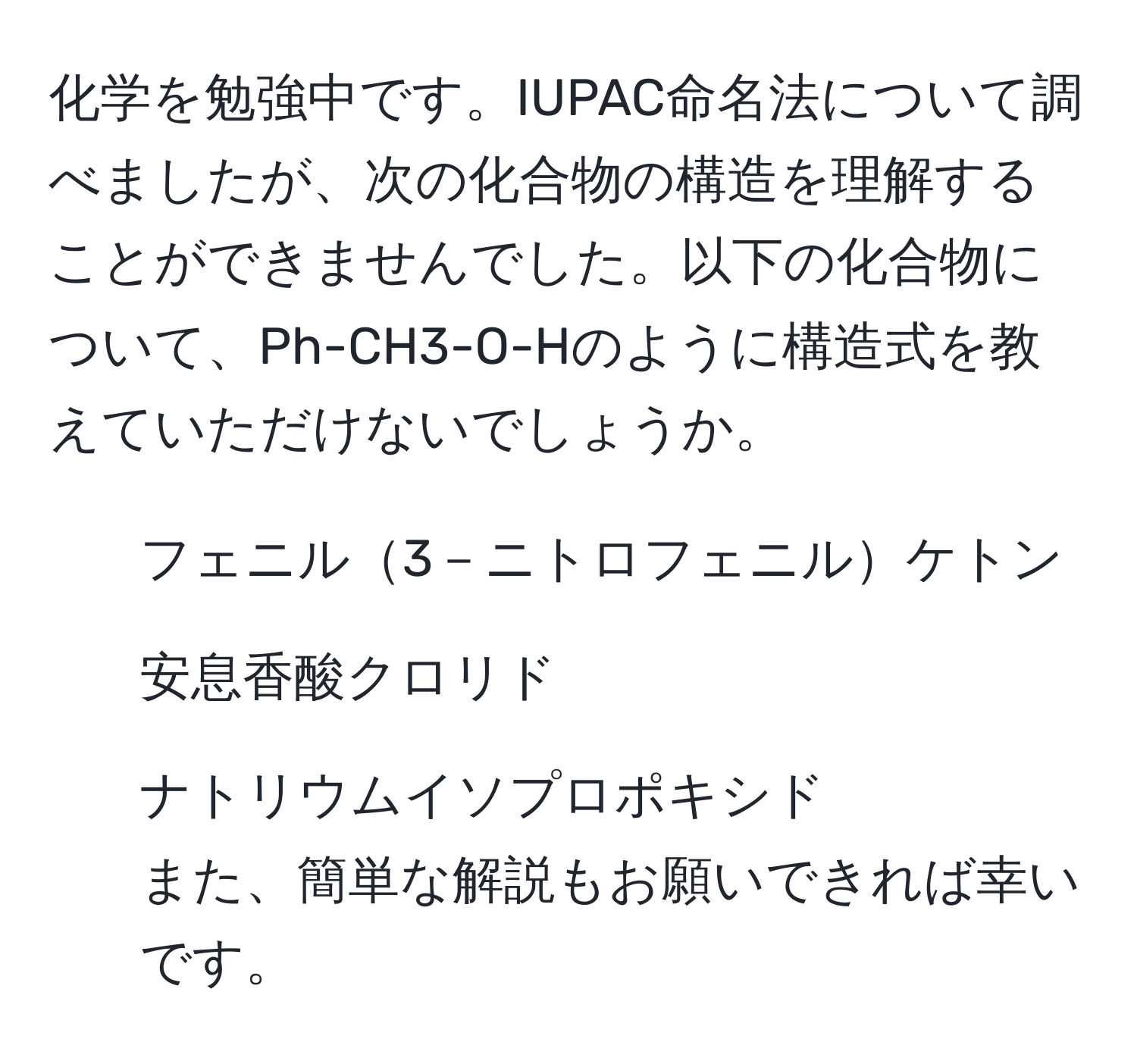 化学を勉強中です。IUPAC命名法について調べましたが、次の化合物の構造を理解することができませんでした。以下の化合物について、Ph-CH3-O-Hのように構造式を教えていただけないでしょうか。  
- フェニル3－ニトロフェニルケトン  
- 安息香酸クロリド  
- ナトリウムイソプロポキシド  
また、簡単な解説もお願いできれば幸いです。