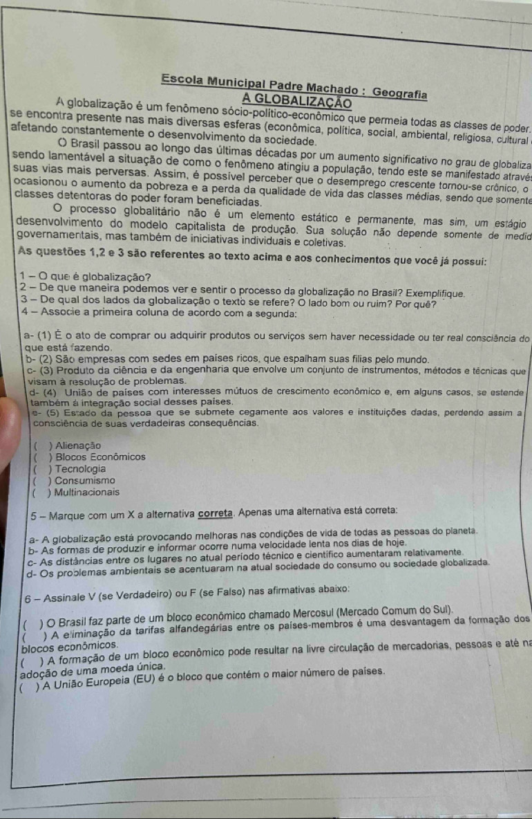 Escola Municipal Padre Machado : Geografia
A GLOBALIZAÇÃO
A globalização é um fenômeno sócio-político-econômico que permeia todas as classes de poder.
se encontra presente nas mais diversas esferas (econômica, política, social, ambiental, religiosa, cultural
afetando constantemente o desenvolvimento da sociedade.
() Brasil passou ao longo das últimas décadas por um aumento significativo no grau de globaliza
sendo lamentável a situação de como o fenômeno atingiu a população, tendo este se manifestado atravé
suas vias mais perversas. Assim, é possível perceber que o desemprego crescente tornou-se crônico, o
ocasionou o aumento da pobreza e a perda da qualidade de vida das classes médias, sendo que somente
classes detentoras do poder foram beneficiadas.
O processo globalitário não é um elemento estático e permanente, mas sim, um estágio
desenvolvimento do modelo capitalista de produção. Sua solução não depende somente de medio
governamentais, mas também de iniciativas individuais e coletivas.
As questões 1,2 e 3 são referentes ao texto acima e aos conhecimentos que você já possui:
1 - O que é globalização?
2 - De que maneira podemos ver e sentir o processo da globalização no Brasil? Exemplifique.
3 - De qual dos lados da globalização o texto se refere? O lado bom ou ruim? Por quê?
4 - Associe a primeira coluna de acordo com a segunda:
a- (1) É o ato de comprar ou adquirir produtos ou serviços sem haver necessidade ou ter real consciência do
que está fazendo.
b- (2) São empresas com sedes em países ricos, que espalham suas filias pelo mundo.
c- (3) Produto da ciência e da engenharia que envolve um conjunto de instrumentos, métodos e técnicas que
visam à resolução de problemas.
d- (4) União de países com interesses mútuos de crescimento econômico e, em alguns casos, se estende
também à integração social desses países
e- (5) Estado da pessoa que se submete cegamente aos valores e instituições dadas, perdendo assim a
consciência de suas verdadeiras consequências.
( ) Alienação
 ) Blocos Econômicos
 ) Tecnologia
( ) Consumismo
 ) Multinacionais
5 - Marque com um X a alternativa correta. Apenas uma alternativa está correta:
a- A globalização está provocando melhoras nas condições de vida de todas as pessoas do planeta.
b- As formas de produzir e informar ocorre numa velocidade lenta nos dias de hoje.
c- As distâncias entre os lugares no atual período técnico e científico aumentaram relativamente.
d- Os problemas ambientais se acentuaram na atual sociedade do consumo ou sociedade globalizada.
6 - Assinale V (se Verdadeiro) ou F (se Falso) nas afirmativas abaixo:
( ) O Brasil faz parte de um bloco econômico chamado Mercosul (Mercado Comum do Sul)
( ) A e iminação da tarifas alfandegárias entre os países-membros é uma desvantagem da formação dos
blocos econômicos.
 ) A formação de um bloco econômico pode resultar na livre circulação de mercadorias, pessoas e até na
adoção de uma moeda única,
 ) A União Europeia (EU) é o bloco que contém o maior número de países.