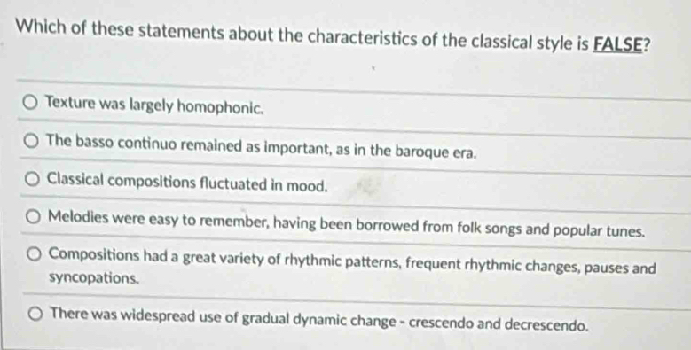 Which of these statements about the characteristics of the classical style is FALSE?
Texture was largely homophonic.
The basso continuo remained as important, as in the baroque era.
Classical compositions fluctuated in mood.
Melodies were easy to remember, having been borrowed from folk songs and popular tunes.
Compositions had a great variety of rhythmic patterns, frequent rhythmic changes, pauses and
syncopations.
There was widespread use of gradual dynamic change - crescendo and decrescendo.