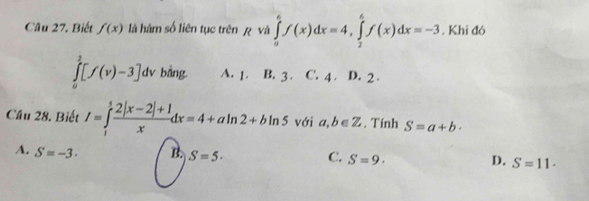 Biết f(x) là hàm số liên tục trên ệ và ∈tlimits _a^(6f(x)dx=4, ∈tlimits _2^6f(x)dx=-3. Khí đó
∈tlimits _0^1[f(v)-3]d v bằng. A. 1. B. 3. C. 4. D. 2.
Cầu 28. Biết I=∈tlimits _1^5frac 2|x-2|+1)xdx=4+aln 2+bln 5 với a,b∈ Z. Tính S=a+b·
A. S=-3. B. S=5· C. S=9· D. S=11.