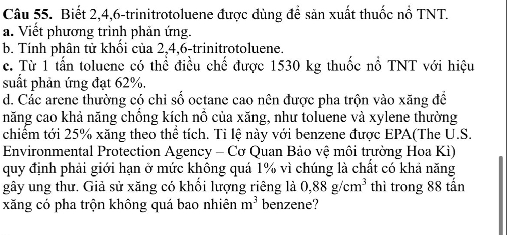 Biết 2, 4, 6 -trinitrotoluene được dùng để sản xuất thuốc nổ TNT. 
a. Viết phương trình phản ứng. 
b. Tính phân tử khôi của 2, 4, 6 -trinitrotoluene. 
c. Từ 1 tấn toluene có thể điều chế được 1530 kg thuốc nổ TNT với hiệu 
suất phản ứng đạt 62%. 
d. Các arene thường có chỉ số octane cao nên được pha trộn vào xăng để 
năng cao khả năng chồng kích nổ của xăng, như toluene và xylene thường 
chiếm tới 25% xăng theo thể tích. Tỉ lệ này với benzene được EPA(The U.S. 
Environmental Protection Agency - Cơ Quan Bảo vệ môi trường Hoa Kì) 
quy định phải giới hạn ở mức không quá 1% vì chúng là chất có khả năng 
gây ung thư. Giả sử xăng có khổi lượng riêng là 0,88g/cm^3 thì trong 88 tấn 
xăng có pha trộn không quá bao nhiên m^3 benzene?