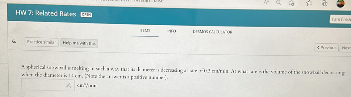 HW 7: Related Rates open 
I am finish 
ITEMS INFO DESMOS CALCULATOR 
6. Practice similar Help me with this 
< Previous Next 
A spherical snowball is melting in such a way that its diameter is decreasing at rate of  0.3 cm/min. At what rate is the volume of the snowball decreasing 
when the diameter is 14 cm. (Note the answer is a positive number).
cm^3/ min