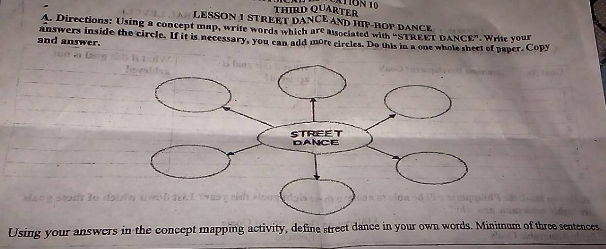 ATON 10 
THIRD QUARTER 
LESSON 1 STREET DANCE AND HIP-HOP DANCE 
A. Directions: Using a concept map, write words which are associated with “STREET DANCE”. Write your 
and answer. answers inside the circle. If it is necessary, you can add more circles. Do this in a one whole sheet of paper. Copy 
Using your answers in the concept mapping activity, define street dance in your own words. Minimum of three sentences.