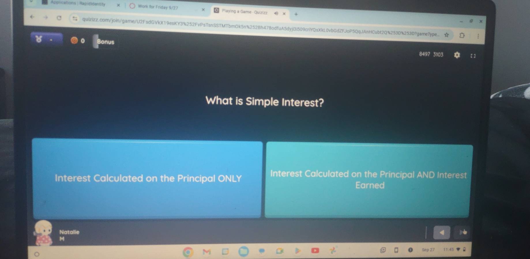 Applications |Rapididentity Work for Friday 9/27 Playing a Game - Quizizz 
quizizz.com/join/game/U2FsdGVkX19esKY3%252FvPsTsnSSTMTbmOk5n%252Bh478odfuA5dyji3i509criYQsXkL0vbGdZFJoP5QqJAnHCubt2Q%253D%253D?gameType.. ★ : 
Bonus 
8497 3103 ε 2 
What is Simple Interest? 
Interest Calculated on the Principal ONLY 
Interest Calculated on the Principal AND Interest 
Earned 
Natalie 
M 
Sep 27