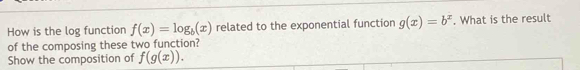 How is the log function f(x)=log _b(x) related to the exponential function g(x)=b^x. What is the result 
of the composing these two function? 
Show the composition of f(g(x)).