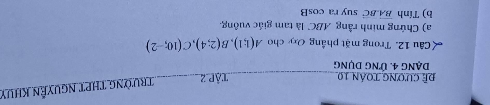 Đề cương toán 10 TậP 2 
TRưỜNG THPT NGUYễN KHUY 
DẠNg 4. ỨNG DụNg 
Câu 12. Trong mặt phẳng Oxy cho A(1;1), B(2;4), C(10;-2)
a) Chứng minh rằng ABC là tam giác vuông. 
b) Tính vector BA. vector BC suy ra cos B