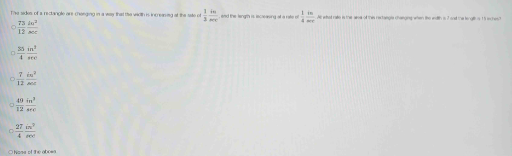 The sides of a rectangle are changing in a way that the width is increasing at the rate of  1/3  in/sec   , and the length is increasing at a rate of  1/4  in/sec   At what rate is the area of this rectangle changing when the width is 7 and the length is 15 inches?
 73/12  in^2/sec  
 35/4  in^2/sec  
 7/12  in^2/sec  
 49/12  in^2/sec  
 27/4  in^2/sec  
None of the above.