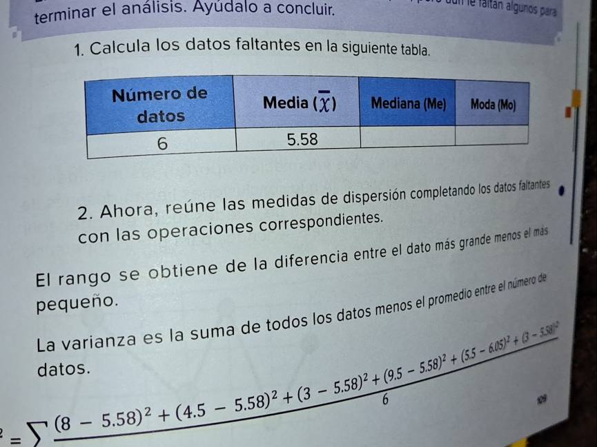 terminar el análisis. Ayúdalo a concluir.
dun le fáltán algunos para
1. Calcula los datos faltantes en la siguiente tabla.
2. Ahora, reúne las medidas de dispersión completando los datos faltantes
con las operaciones correspondientes.
El rango se obtiene de la diferencia entre el dato más grande menos el más
pequeño.
La varianza es la suma de todos los datos menos el promedio entre el número de
=sumlimits (8-5.58)^2+(4.5-5.58)^2+(3-5.58)^2+(9.5-5.58)^2+(55-6.05)^2+(3-6+(38)^26
datos.