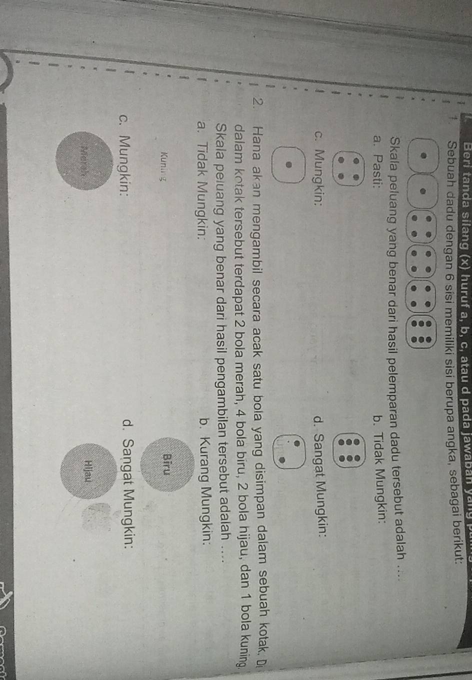 Beri tanda silang (x) huruf a, b, c, atau d pada jawaban yang
. Sebuah dadu dengan 6 sísi memiliki sìsi berupa angka, sebagai berikut:
Skala peluang yang benar dari hasil pelemparan dadu tersebut adalah ...
a. Pasti: b. Tidak Mungkin:
c. Mungkin: d. Sangat Mungkin:
2. Hana akan mengambil secara acak satu bola yang disimpan dalam sebuah kotak. D
dalam kotak tersebut terdapat 2 bola merah, 4 bola biru, 2 bola hijau, dan 1 bola kuning.
Skala peluang yang benar dari hasil pengambilan tersebut adalah ....
a. Tidak Mungkin: b. Kurang Mungkin:
Kuning Bīru
c. Mungkin: d. Sangat Mungkin:
Mérch Hljau