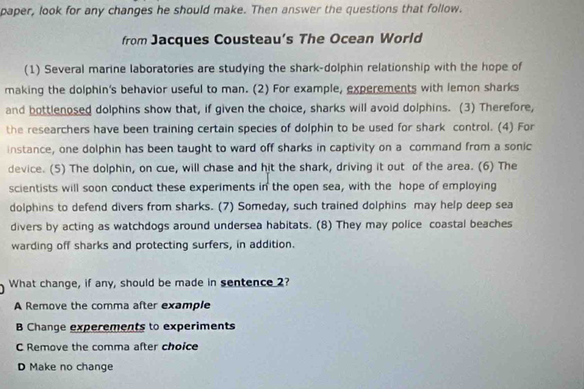 paper, look for any changes he should make. Then answer the questions that follow.
from Jacques Cousteau's The Ocean World
(1) Several marine laboratories are studying the shark-dolphin relationship with the hope of
making the dolphin's behavior useful to man. (2) For example, experements with lemon sharks
and bottlenosed dolphins show that, if given the choice, sharks will avoid dolphins. (3) Therefore,
the researchers have been training certain species of dolphin to be used for shark control. (4) For
instance, one dolphin has been taught to ward off sharks in captivity on a command from a sonic
device. (5) The dolphin, on cue, will chase and hit the shark, driving it out of the area. (6) The
scientists will soon conduct these experiments in the open sea, with the hope of employing
dolphins to defend divers from sharks. (7) Someday, such trained dolphins may help deep sea
divers by acting as watchdogs around undersea habitats. (8) They may police coastal beaches
warding off sharks and protecting surfers, in addition.
What change, if any, should be made in sentence 2?
A Remove the comma after example
B Change experements to experiments
C Remove the comma after choice
D Make no change