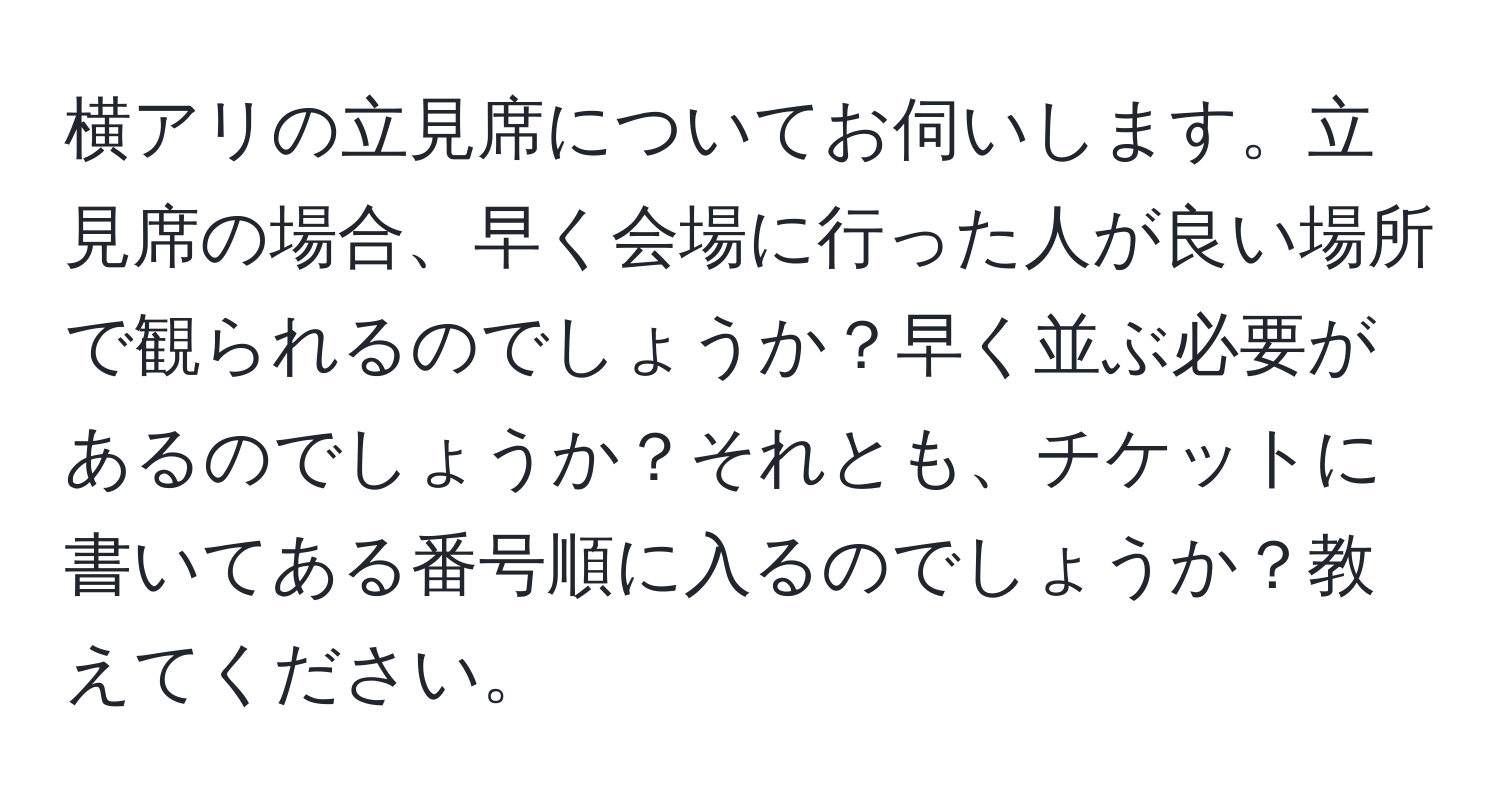 横アリの立見席についてお伺いします。立見席の場合、早く会場に行った人が良い場所で観られるのでしょうか？早く並ぶ必要があるのでしょうか？それとも、チケットに書いてある番号順に入るのでしょうか？教えてください。