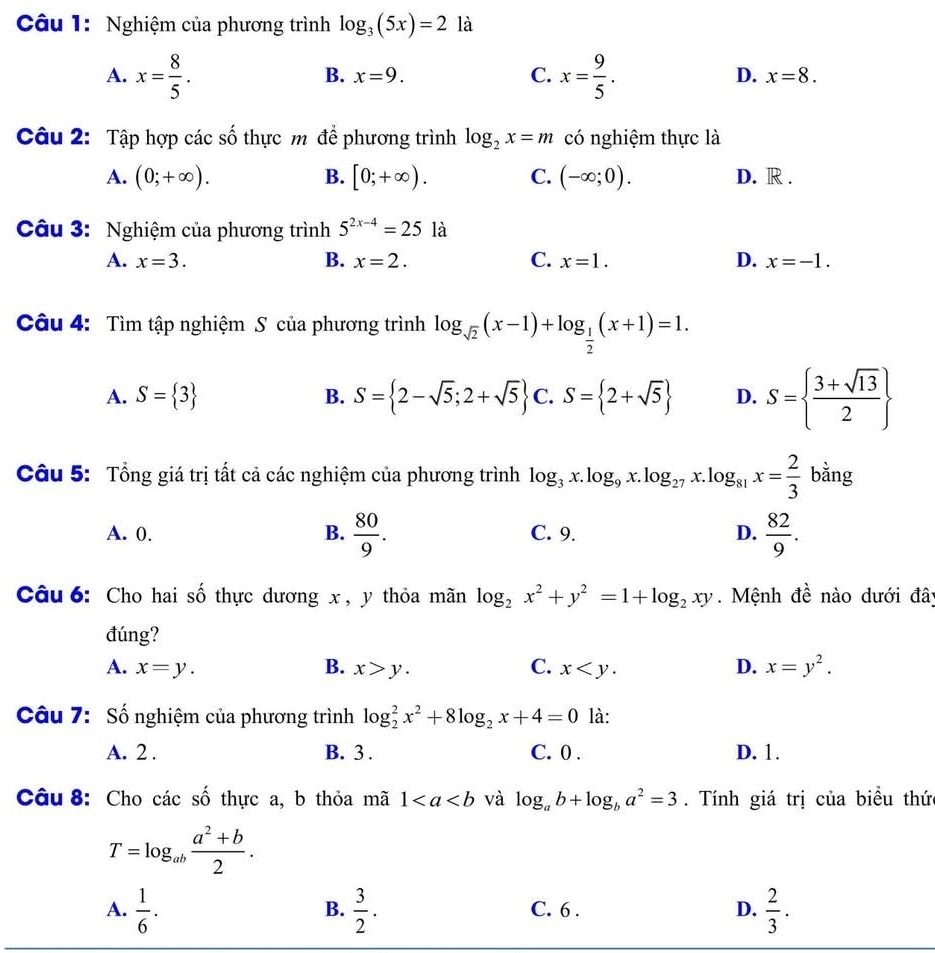 Nghiệm của phương trình log _3(5x)=2 là
B. x=9. C. D.
A. x= 8/5 . x= 9/5 . x=8.
7
Câu 2: Tập hợp các : ổ thực m để phương trình log _2x=m có nghiệm thực là
A. (0;+∈fty ). B. [0;+∈fty ). C. (-∈fty ;0). D. R .
Câu 3: Nghiệm của phương trình 5^(2x-4)=25 là
A. x=3. B. x=2. C. x=1. D. x=-1.
Câu 4: Tìm tập nghiệm S của phương trình log _sqrt(2)(x-1)+log _ 1/2 (x+1)=1.
A. S= 3 B. S= 2-sqrt(5);2+sqrt(5) C. S= 2+sqrt(5) D. S=  (3+sqrt(13))/2 
Câu 5: Tổng giá trị tất cả các nghiệm của phương trình log _3x.log _9x.log _27x.log _81x= 2/3  bằng
A. 0. B.  80/9 . C. 9. D.  82/9 .
Câu 6: Cho hai số thực dương x , y thỏa mãn log _2x^2+y^2=1+log _2xy. Mệnh đề nào dưới đây
đúng?
A. x=y. B. x>y. C. x D. x=y^2.
Câu 7: Số nghiệm của phương trình log _2^(2x^2)+8log _2x+4=0 là:
A. 2 . B. 3 . C. 0 . D. 1.
Câu 8: Cho các số thực a, b thỏa mã 1 và log _ab+log _ba^2=3. Tính giá trị của biểu thức
T=log _ab (a^2+b)/2 .
A.  1/6 .  3/2 . C. 6 . D.  2/3 .
B.