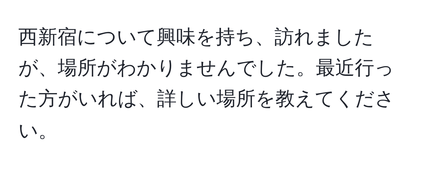 西新宿について興味を持ち、訪れましたが、場所がわかりませんでした。最近行った方がいれば、詳しい場所を教えてください。