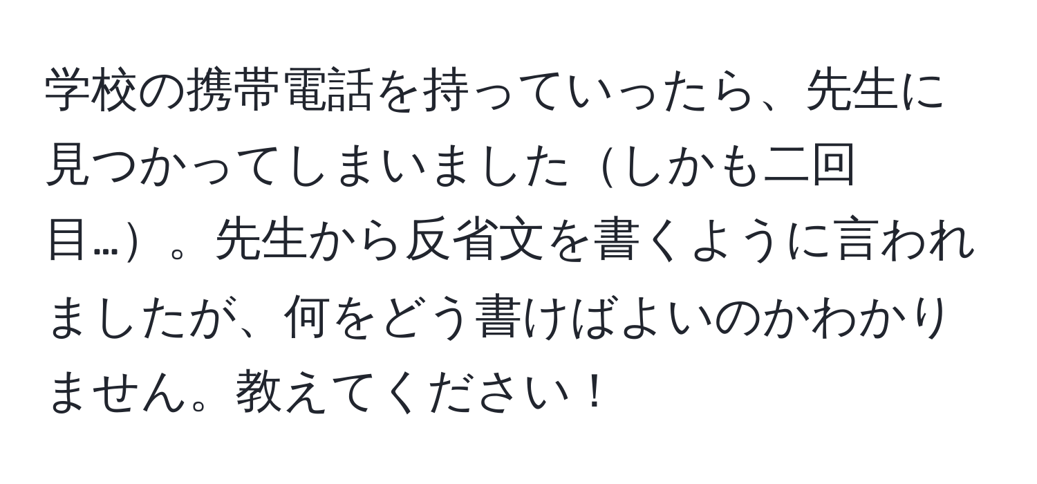 学校の携帯電話を持っていったら、先生に見つかってしまいましたしかも二回目…。先生から反省文を書くように言われましたが、何をどう書けばよいのかわかりません。教えてください！