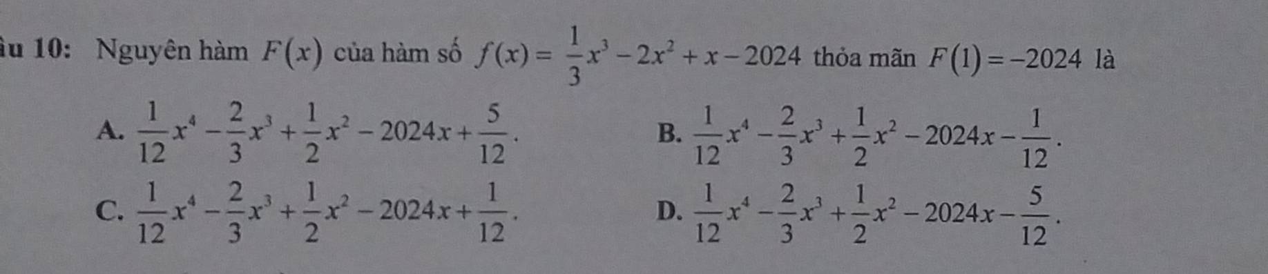 âu 10: Nguyên hàm F(x) của hàm số f(x)= 1/3 x^3-2x^2+x-2024 thỏa mãn F(1)=-2024 là
A.  1/12 x^4- 2/3 x^3+ 1/2 x^2-2024x+ 5/12 .  1/12 x^4- 2/3 x^3+ 1/2 x^2-2024x- 1/12 . 
B.
C.  1/12 x^4- 2/3 x^3+ 1/2 x^2-2024x+ 1/12 .  1/12 x^4- 2/3 x^3+ 1/2 x^2-2024x- 5/12 . 
D.