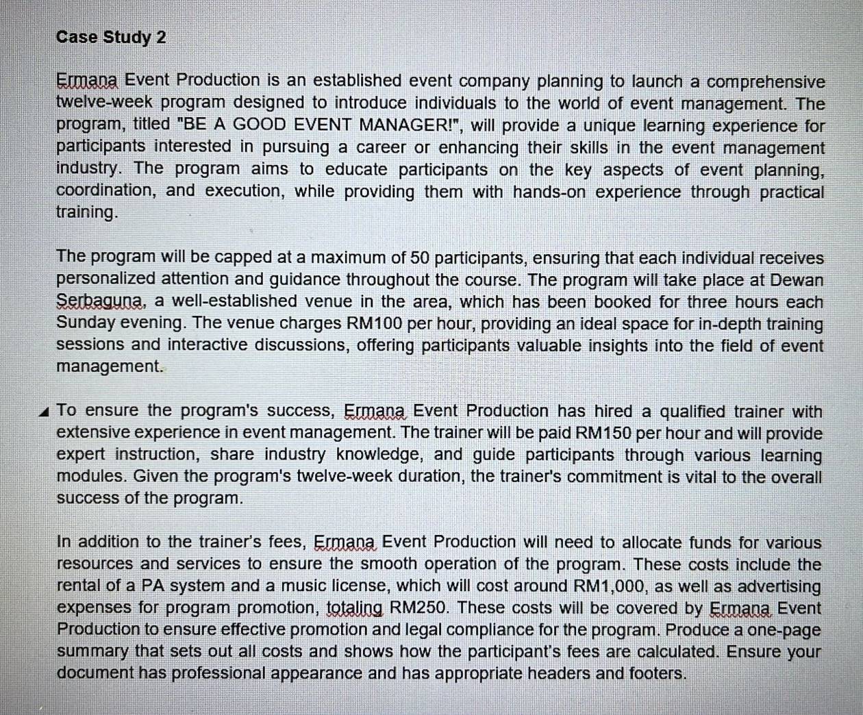 Case Study 2 
Ermana Event Production is an established event company planning to launch a comprehensive 
twelve-week program designed to introduce individuals to the world of event management. The 
program, titled "BE A GOOD EVENT MANAGER!", will provide a unique learning experience for 
participants interested in pursuing a career or enhancing their skills in the event management 
industry. The program aims to educate participants on the key aspects of event planning, 
coordination, and execution, while providing them with hands-on experience through practical 
training. 
The program will be capped at a maximum of 50 participants, ensuring that each individual receives 
personalized attention and guidance throughout the course. The program will take place at Dewan 
Serbaguna, a well-established venue in the area, which has been booked for three hours each 
Sunday evening. The venue charges RM100 per hour, providing an ideal space for in-depth training 
sessions and interactive discussions, offering participants valuable insights into the field of event 
management. 
To ensure the program's success, Ermana Event Production has hired a qualified trainer with 
extensive experience in event management. The trainer will be paid RM150 per hour and will provide 
expert instruction, share industry knowledge, and guide participants through various learning 
modules. Given the program's twelve-week duration, the trainer's commitment is vital to the overall 
success of the program. 
In addition to the trainer's fees, Ermana Event Production will need to allocate funds for various 
resources and services to ensure the smooth operation of the program. These costs include the 
rental of a PA system and a music license, which will cost around RM1,000, as well as advertising 
expenses for program promotion, totaling RM250. These costs will be covered by Ermana Event 
Production to ensure effective promotion and legal compliance for the program. Produce a one-page 
summary that sets out all costs and shows how the participant's fees are calculated. Ensure your 
document has professional appearance and has appropriate headers and footers.