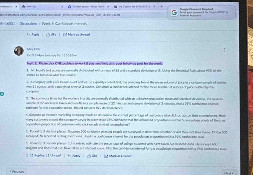 infidence ! *snw Tat Tf Real Estatn - Seras Homc My Citation list 616/2924 (1. 
Google Password Required
lain.instructure.com/courses/153684/discussion_topics/5503852?module_item_id=22103769 Intarnel Accounts Enter your password for "clyons3830" in
N-16551 》 Discussions 》Week 6: Confdence Intervals
Reply Like Mark as Unread
Mary Kittle
Oct 9 5:44pm Last reply Oct 13 10:26am
Topic 2: Please pick ONE problem to work if you need help with your follow-up post for the week.
1. Mr. Hunt's test scores are normally distributed with a mean of 85 and a standard deviation of 5. Using the Empirical Rule, about 95% of the
scores lie between what two values?
2. A company sells juice in one-quart bottles. In a quality control test, the company found the mean volume of juice in a random sample of bottles
was 31 ounces, with a margin of error of 3 ounces. Construct a confidence interval for the mean number of ounces of juice bottled by this
company
3. The commute times for the workers in a city are normally distributed with an unknown population mean and standard deviation. If a random
sample of 27 workers is taken and results in a sample mean of 22 minutes and sample deviation of 3 minutes, find a 95% confidence interval
estimate for the population mean. Round answers to 2 decimal places.
4. Suppose an internet marketing company wants to determine the current percentage of customers who click on ads on their smartphones. How
many customers should the company survey in order to be 98% confident that the estimated proportion is within 5 percentage points of the true
population proportion of customers who click on ads on their smartphones?
5. Round to 3 decimal places: Suppose 300 randomly selected people are surveyed to determine whether or not they rent their home. Of the 300
surveyed, 60 reported renting their home. Find the confidence interval for the population proportion with a 99% confidence level.
6. Round to 3 decimal places: T.J. wants to estimate the percentage of college students who have taken out student loans. He surveys 400
students and finds that 190 have taken out student loans. Find the confidence interval for the population proportion with a 95% confidence level
11 Replies, 11 Unread |  Reply |  Like |  Mark as Unread
Previous
Net =