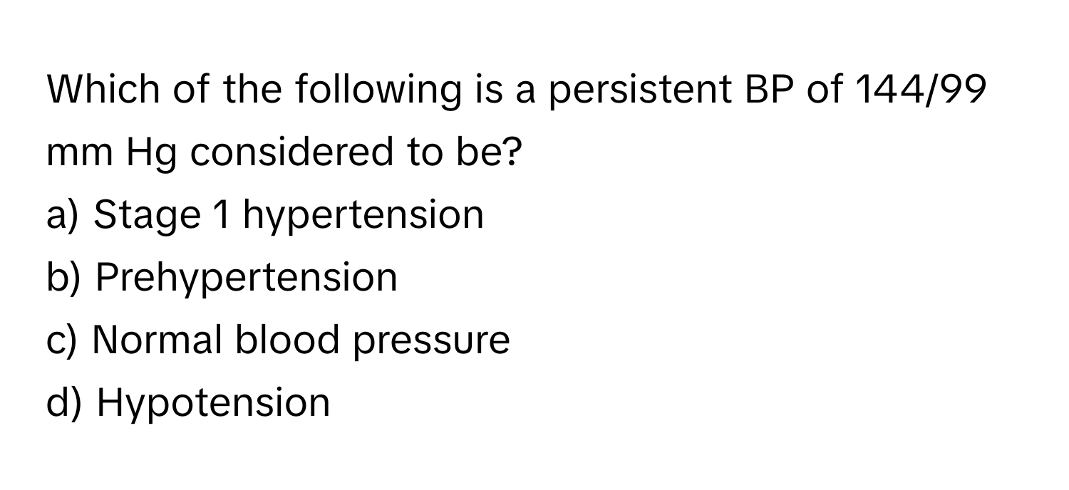 Which of the following is a persistent BP of 144/99 mm Hg considered to be? 

a) Stage 1 hypertension 
b) Prehypertension 
c) Normal blood pressure 
d) Hypotension