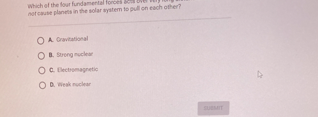 Which of the four fundamental forces acts oververy
not cause planets in the solar system to pull on each other?
A. Gravitational
B. Strong nuclear
C. Electromagnetic
D. Weak nuclear
SUBMIT