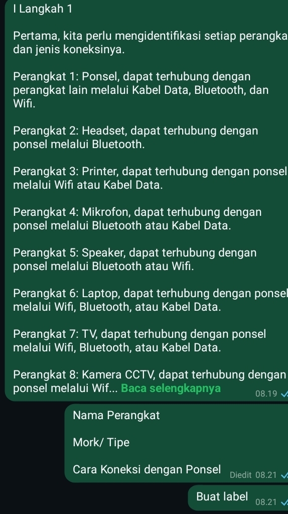 Langkah 1 
Pertama, kita perlu mengidentifikasi setiap perangka 
dan jenis koneksinya. 
Perangkat 1: Ponsel, dapat terhubung dengan 
perangkat lain melalui Kabel Data, Bluetooth, dan 
Wifi. 
Perangkat 2: Headset, dapat terhubung dengan 
ponsel melalui Bluetooth. 
Perangkat 3: Printer, dapat terhubung dengan ponsel 
melalui Wifi atau Kabel Data. 
Perangkat 4: Mikrofon, dapat terhubung dengan 
ponsel melalui Bluetooth atau Kabel Data. 
Perangkat 5: Speaker, dapat terhubung dengan 
ponsel melalui Bluetooth atau Wifi. 
Perangkat 6: Laptop, dapat terhubung dengan ponsel 
melalui Wifi, Bluetooth, atau Kabel Data. 
Perangkat 7: TV, dapat terhubung dengan ponsel 
melalui Wifi, Bluetooth, atau Kabel Data. 
Perangkat 8: Kamera CCTV, dapat terhubung dengan 
ponsel melalui Wif... Baca selengkapnya 08.19
Nama Perangkat 
Mork/ Tipe 
Cara Koneksi dengan Ponsel Diedit 08.21
Buat label 08.21