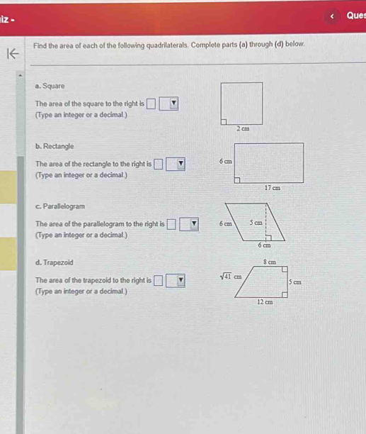 Ques
Find the area of each of the following quadrilaterals. Complete parts (a) through (d) below.
_
_
_
a. Square
The area of the square to the right is
(Type an integer or a decimal.)
b. Rectangle
The area of the rectangle to the right is 
(Type an integer or a decimal.)
c. Parallelogram
The area of the parallelogram to the right is 
(Type an integer or a decimal.)
d. Trapezoid
The area of the trapezoid to the right is 
(Type an integer or a decimal.)