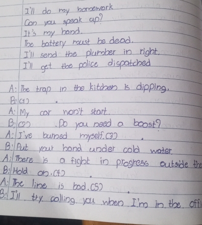 I'll do my homework 
Con you speak ap? 
It's my band. 
The battery moust be dead. 
I'll send the plurober in right, 
I'll get the police dispatcbed 
A: The trap in the kitchen is dipping. 
B:(1) 
A: My cor won't start. 
B. (2), Do you need a boost? 
A: I've bunsed myself. (3) 
B: Put your hand under cold water. 
Ail There is a fight in progress outside the 
B:Hold on. (4) 
A: The line is bod. (S) 
B. I'll try colling you whon I'm in the off