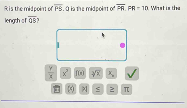 overline PS
R is the midpoint of . Q is the midpoint of overline PR. PR=10. What is the 
length of overline QS 7
 Y/X  x^2 f(x) sqrt[n](x) X_n
' (x) | X ≥ π