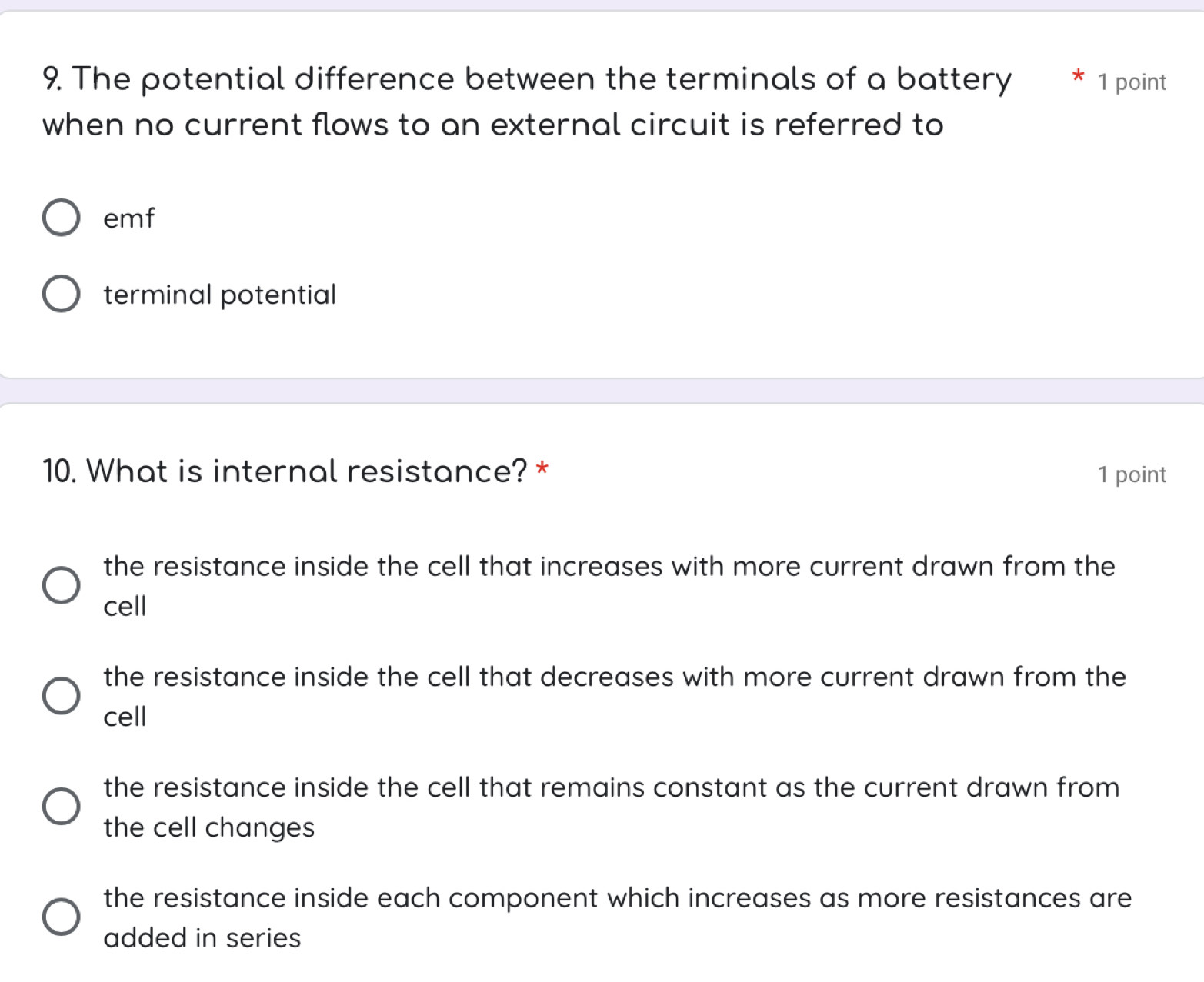 The potential difference between the terminals of a battery * 1 point
when no current flows to an external circuit is referred to
emf
terminal potential
10. What is internal resistance? * 1 point
the resistance inside the cell that increases with more current drawn from the
cell
the resistance inside the cell that decreases with more current drawn from the
cell
the resistance inside the cell that remains constant as the current drawn from 
the cell changes
the resistance inside each component which increases as more resistances are
added in series