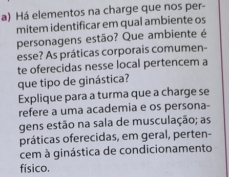 Há elementos na charge que nos per- 
mitem identificar em qual ambiente os 
personagens estão? Que ambiente é 
esse? As práticas corporais comumen- 
te oferecidas nesse local pertencem a 
que tipo de ginástica? 
Explique para a turma que a charge se 
refere a uma academia e os persona- 
gens estão na sala de musculação; as 
práticas oferecidas, em geral, perten- 
cem à ginástica de condicionamento 
físico.