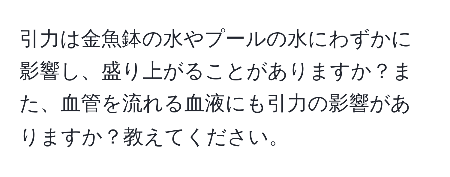 引力は金魚鉢の水やプールの水にわずかに影響し、盛り上がることがありますか？また、血管を流れる血液にも引力の影響がありますか？教えてください。