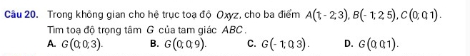 Trong không gian cho hệ trục toạ độ Oxyz, cho ba điểm A(1;-2;3), B(-1;2;5), C(0;0;1). 
Tim toạ độ trọng tâm G của tam giác ABC.
A. G(0;0;3). B. G(0;0;9). C. G(-1;0;3). D. G(0;0;1).