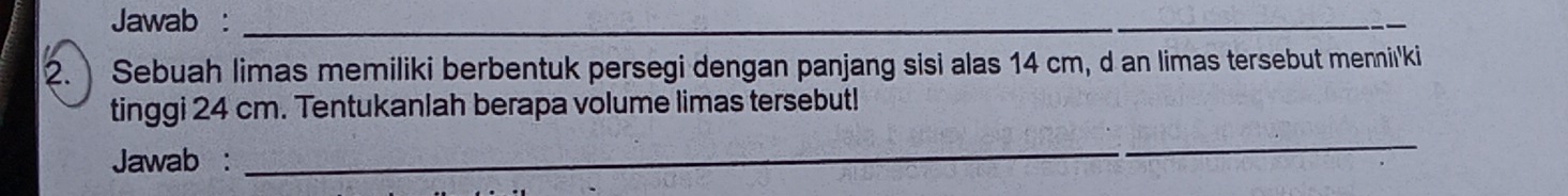 Jawab :_ 
_ 
2. Sebuah limas memiliki berbentuk persegi dengan panjang sisi alas 14 cm, d an limas tersebut mennii'ki 
tinggi 24 cm. Tentukanlah berapa volume limas tersebut! 
Jawab : 
_