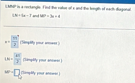 LMNP is a rectangle. Find the value of x and the length of each diagonal.
LN=5x-7 and MP=3x+4
x= 11/2  (Simplify your answer.)
LN= 41/2  (Simplify your answer.)
MP=□ (Simplify your answer.)