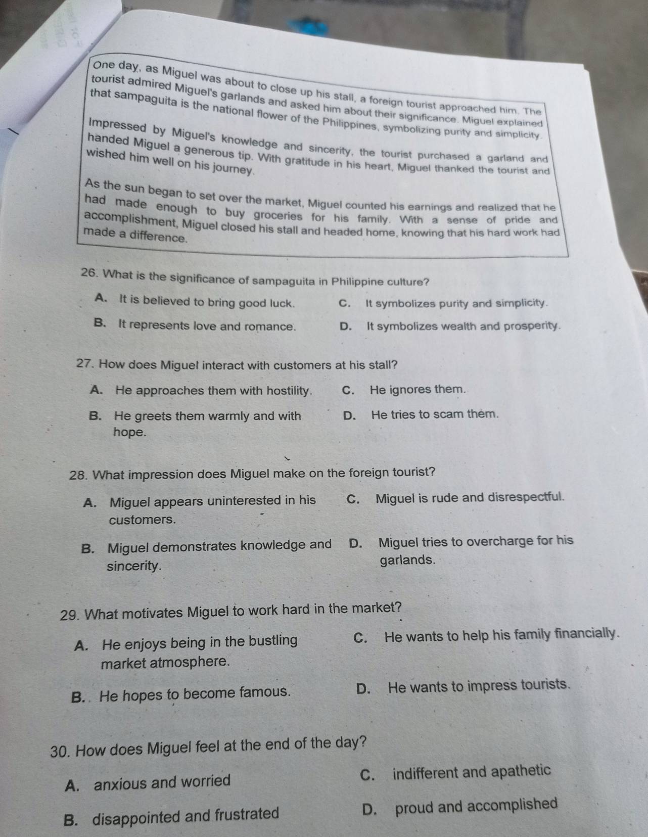 One day, as Miguel was about to close up his stall, a foreign tourist approached him. The
tourist admired Miguel's garlands and asked him about their significance. Miguel explained
that sampaguita is the national flower of the Philippines, symbolizing purity and simplicity
Impressed by Miguel's knowledge and sincerity, the tourist purchased a garland and
handed Miguel a generous tip. With gratitude in his heart, Miguel thanked the tourist and
wished him well on his journey.
As the sun began to set over the market, Miguel counted his earnings and realized that he
had made enough to buy groceries for his family. With a sense of pride and
accomplishment, Miguel closed his stall and headed home, knowing that his hard work had
made a difference.
26. What is the significance of sampaguita in Philippine culture?
A. It is believed to bring good luck. C. It symbolizes purity and simplicity.
B. It represents love and romance. D. It symbolizes wealth and prosperity.
27. How does Miguel interact with customers at his stall?
A. He approaches them with hostility. C. He ignores them.
B. He greets them warmly and with D. He tries to scam them.
hope.
28. What impression does Miguel make on the foreign tourist?
A. Miguel appears uninterested in his C. Miguel is rude and disrespectful.
customers.
B. Miguel demonstrates knowledge and D. Miguel tries to overcharge for his
sincerity. garlands.
29. What motivates Miguel to work hard in the market?
A. He enjoys being in the bustling C. He wants to help his family financially.
market atmosphere.
B. He hopes to become famous. D. He wants to impress tourists.
30. How does Miguel feel at the end of the day?
A. anxious and worried C. indifferent and apathetic
B. disappointed and frustrated D. proud and accomplished