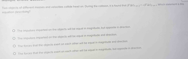 Two objects of different masses and velocities collide head on. During the collision, it is found that (F△ t)_1on2=-(F△ t)_2on. Which statement is this
equation describing?
The impulses imparted on the objects will be equal in magnitude, but opposite in direction.
The impulses imparted on the objects will be equal in magnitude and direction.
The forces that the objects exert on each other will be equal in magnitude and direction.
The forces that the objects exert on each other will be equal in magnitude, but opposite in direction.