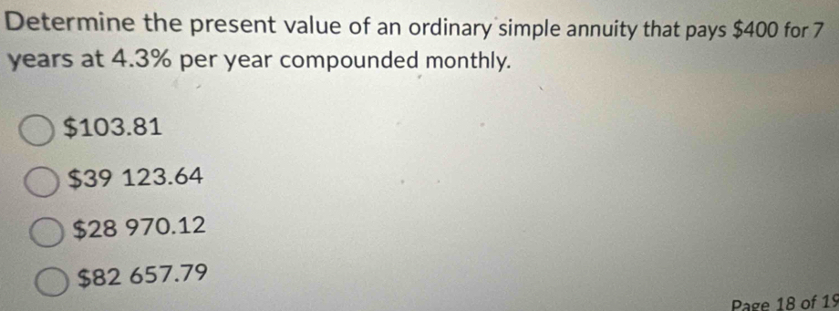 Determine the present value of an ordinary simple annuity that pays $400 for 7
years at 4.3% per year compounded monthly.
$103.81
$39 123.64
$28 970.12
$82 657.79
Page 18 of 19