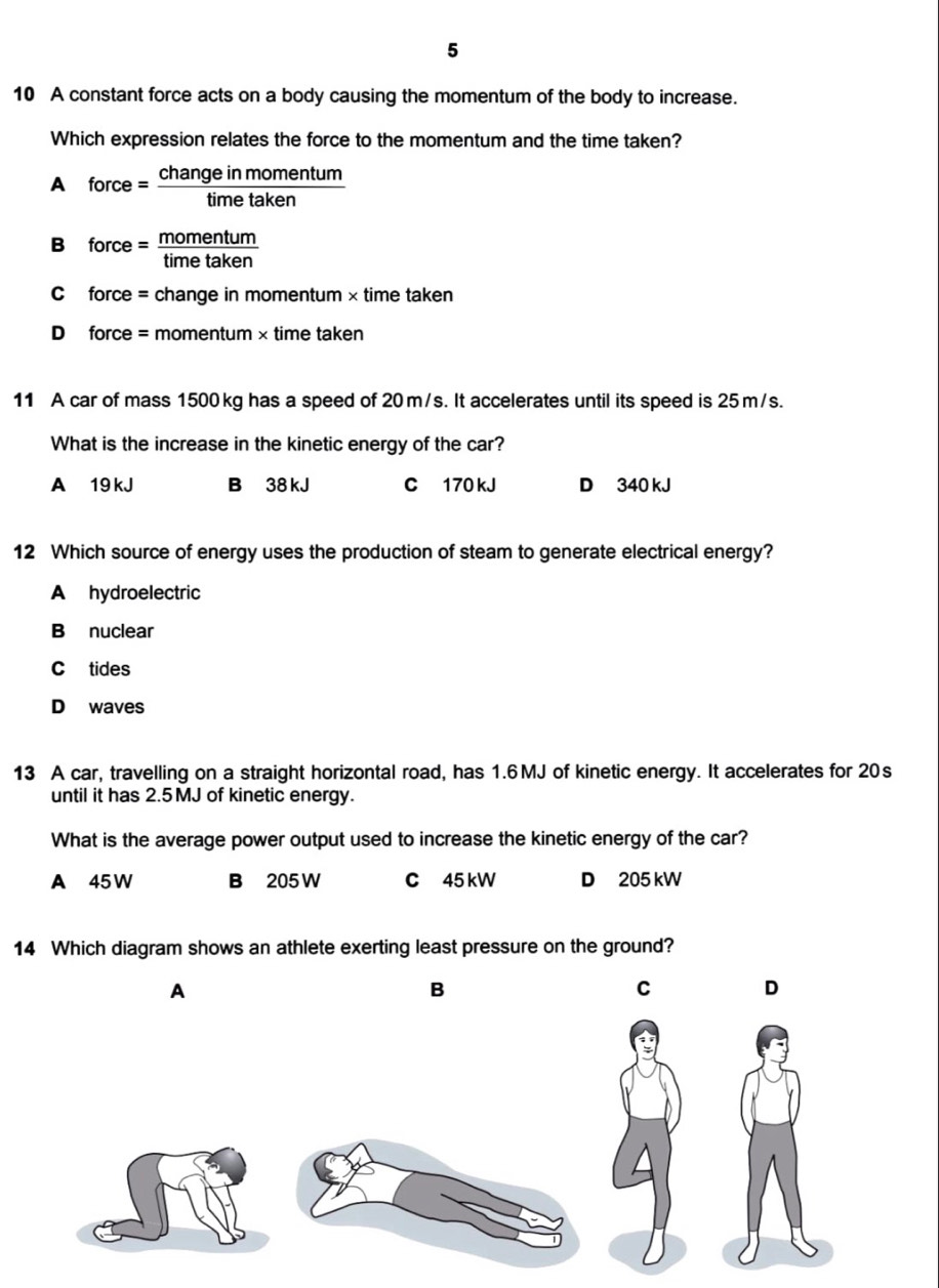 5
10 A constant force acts on a body causing the momentum of the body to increase.
Which expression relates the force to the momentum and the time taken?
A force = change in namentum
B force = more eatm
C force = change in momentum × time taken
D force = momentum × time taken
11 A car of mass 1500 kg has a speed of 20m/s. It accelerates until its speed is 25 m/s.
What is the increase in the kinetic energy of the car?
A 19 kJ B 38 kJ C 170 kJ D 340 kJ
12 Which source of energy uses the production of steam to generate electrical energy?
A hydroelectric
B nuclear
C tides
D waves
13 A car, travelling on a straight horizontal road, has 1.6MJ of kinetic energy. It accelerates for 20s
until it has 2.5 MJ of kinetic energy.
What is the average power output used to increase the kinetic energy of the car?
A 45W B 205 W C 45 kW D 205 kW
14 Which diagram shows an athlete exerting least pressure on the ground?
A
B
C D