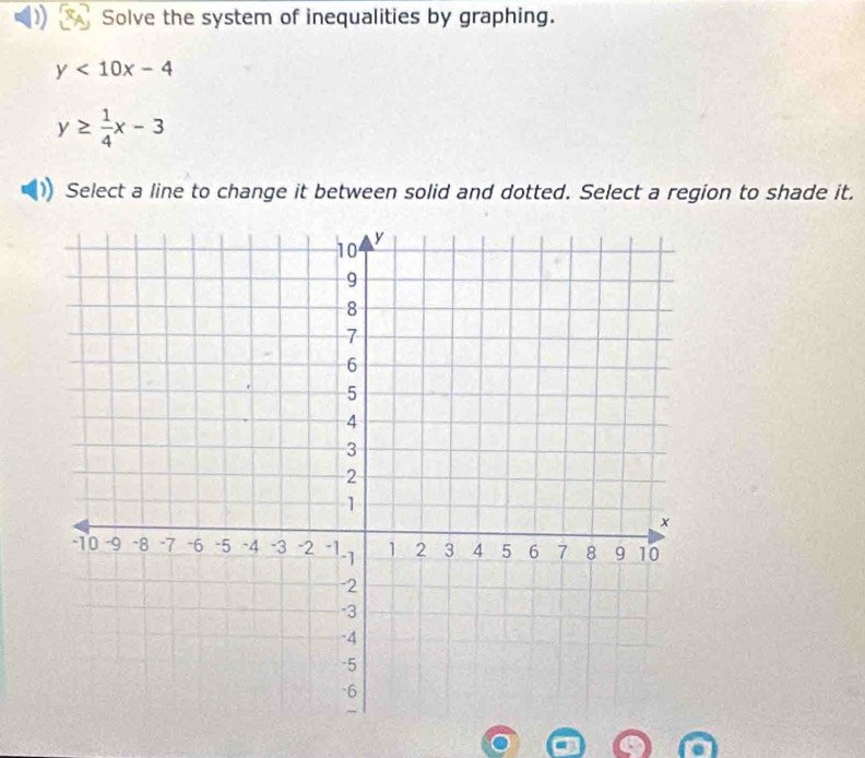 Solve the system of inequalities by graphing.
y<10x-4</tex>
y≥  1/4 x-3
Select a line to change it between solid and dotted. Select a region to shade it.