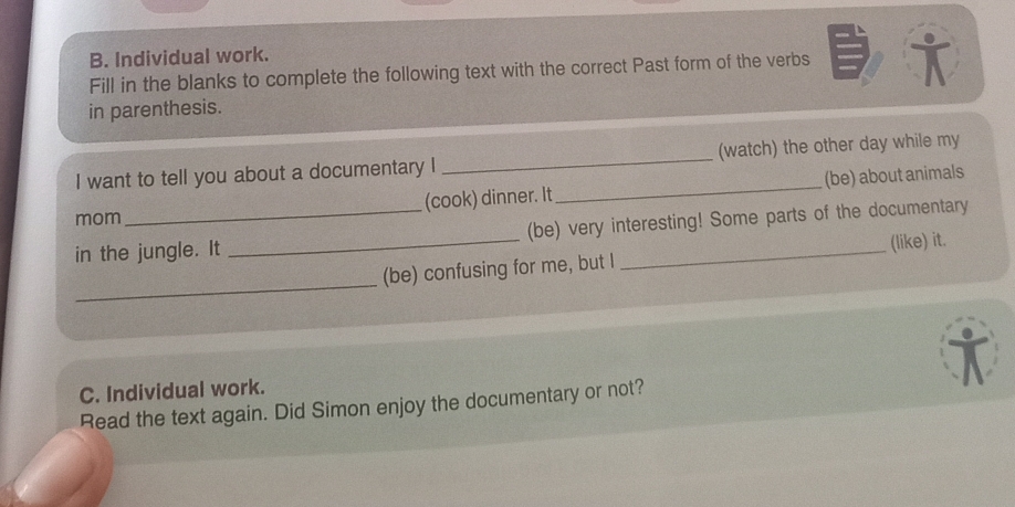 Individual work. 
Fill in the blanks to complete the following text with the correct Past form of the verbs i 
in parenthesis. 
I want to tell you about a documentary I _(watch) the other day while my 
mom _(cook) dinner. It _(be) about animals 
in the jungle. It _(be) very interesting! Some parts of the documentary 
_ 
(be) confusing for me, but I (like) it. 
C. Individual work. 
Read the text again. Did Simon enjoy the documentary or not?