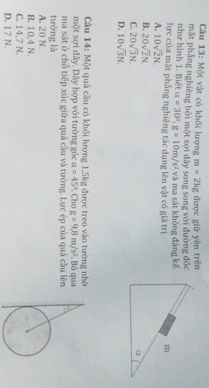 Một vật có khối lượng m=2kg được giữ yên trên
mặt phẳng nghiêng bởi một sợi dây song song với đường dốc
như hình 1. Biết alpha =30°, g=10m/s^2 và ma sát không đáng kế.
lực của mặt phẳng nghiêng tác dụng lên vật có giá trị
A. 10sqrt(2)N.
B. 20sqrt(2)N.
C. 20sqrt(3)N.
D. 10sqrt(3)N. 
Câu 14: Một quả cầu có khối lượng 1, 5kg được treo vào tường nhờ
một sợi dây. Dây hợp với tường góc alpha =45°. Cho g=9,8m/s^2. Bỏ qua 
ma sát ở chỗ tiếp xúc giữa quả cầu và tường. Lực ép của quả cầu lên
tường là
A. 20 N.
B. 10,4 N.
C. 14,7 N.
D. 17 N.