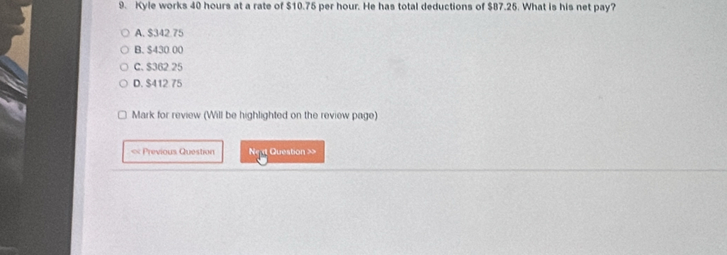 Kyle works 40 hours at a rate of $10.75 per hour. He has total deductions of $87.25. What is his net pay?
A. $342 75
B. $430.00
C. $362 25
D. $412 75
Mark for review (Will be highlighted on the review page)
« Previous Question N g Question